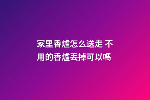 家里香爐怎么送走 不用的香爐丟掉可以嗎